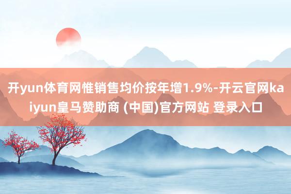 开yun体育网惟销售均价按年增1.9%-开云官网kaiyun皇马赞助商 (中国)官方网站 登录入口