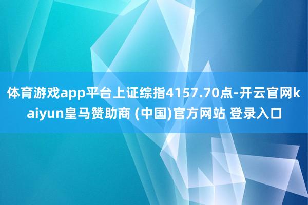 体育游戏app平台上证综指4157.70点-开云官网kaiyun皇马赞助商 (中国)官方网站 登录入口