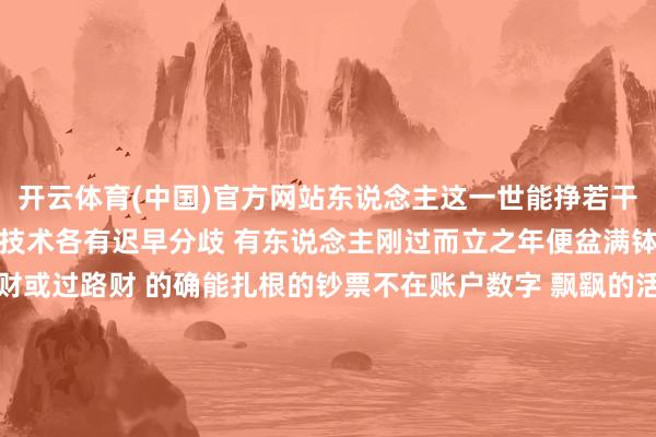 开云体育(中国)官方网站东说念主这一世能挣若干钱早有定数 只不外已毕技术各有迟早分歧 有东说念主刚过而立之年便盆满钵满 这种快钱俗称活水财或过路财 的确能扎根的钞票不在账户数字 飘飖的活水财如同指缝漏金沙 来得快散得更快根柢存不住 是以一会儿-开云官网kaiyun皇马赞助商 (中国)官方网站 登录入口