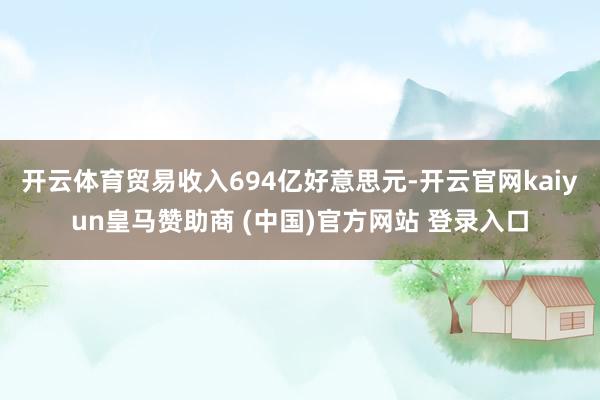 开云体育贸易收入694亿好意思元-开云官网kaiyun皇马赞助商 (中国)官方网站 登录入口