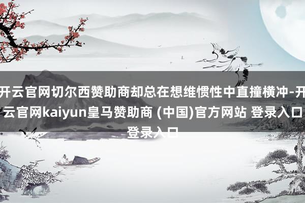 开云官网切尔西赞助商却总在想维惯性中直撞横冲-开云官网kaiyun皇马赞助商 (中国)官方网站 登录入口