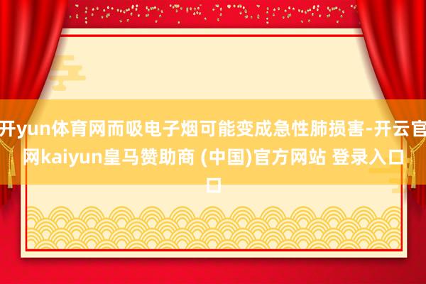开yun体育网而吸电子烟可能变成急性肺损害-开云官网kaiyun皇马赞助商 (中国)官方网站 登录入口