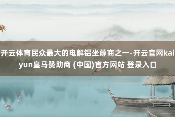 开云体育民众最大的电解铝坐蓐商之一-开云官网kaiyun皇马赞助商 (中国)官方网站 登录入口