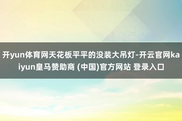 开yun体育网天花板平平的没装大吊灯-开云官网kaiyun皇马赞助商 (中国)官方网站 登录入口