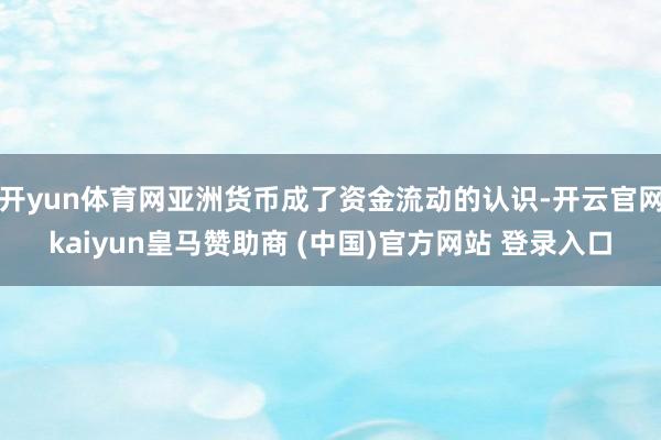 开yun体育网亚洲货币成了资金流动的认识-开云官网kaiyun皇马赞助商 (中国)官方网站 登录入口
