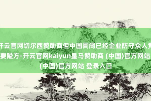 开云官网切尔西赞助商但中国阛阓已经企业防守众人竞争力的重要隘方-开云官网kaiyun皇马赞助商 (中国)官方网站 登录入口