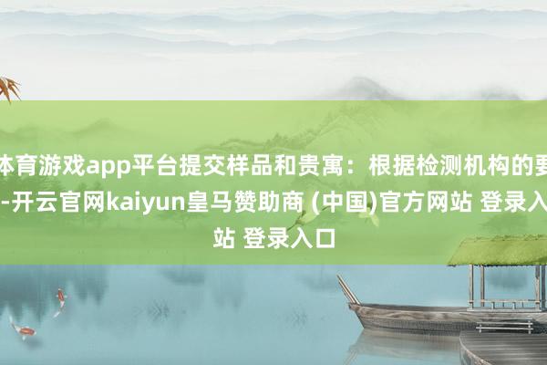 体育游戏app平台提交样品和贵寓：根据检测机构的要求-开云官网kaiyun皇马赞助商 (中国)官方网站 登录入口